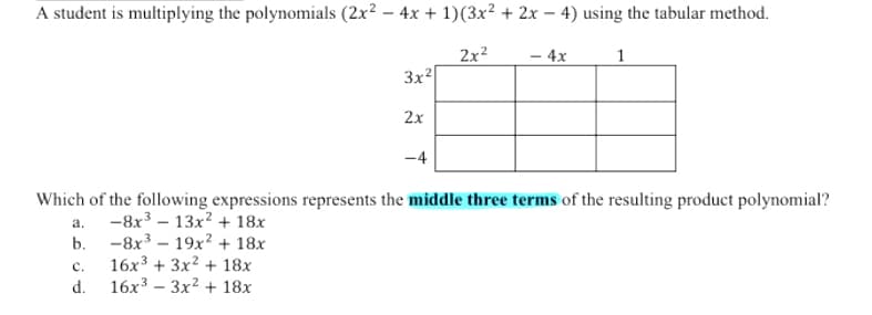 A student is multiplying the polynomials (2x? – 4x + 1)(3x² + 2x – 4) using the tabular method.
2x?
– 4x
3x2
2x
-4
Which of the following expressions represents the middle three terms of the resulting product polynomial?
а. -8х3 - 13х2 + 18х
b. -8х3 — 19х2 + 18х
16x3 + 3x? + 18x
c.
16x3 – 3x? + 18x
d.
