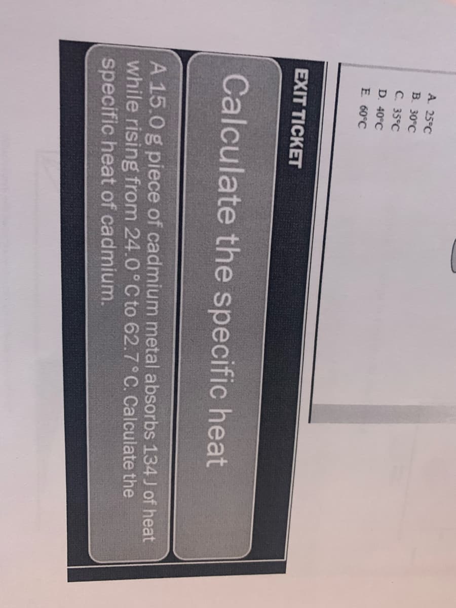 A. 25°C
B. 30°C
C. 35°C
D. 40°C
E 60°C
EXIT TICKET
Calculate the specific heat
A 15.0 g piece of cadmium metal absorbs 134 J of heat
while rising from 24.0°C to 62.7° C. Calculate the
specific heat of cadmium.
