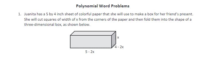 Polynomial Word Problems
1. Juanita has a 5 by 4 inch sheet of colorful paper that she will use to make a box for her friend's present.
She will cut squares of width of x from the corners of the paper and then fold them into the shape of a
three-dimensional box, as shown below.
4-2x
5 - 2x
