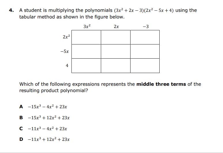 4. A student is multiplying the polynomials (3x? + 2x – 3)(2x² – 5x + 4) using the
tabular method as shown in the figure below.
3x?
2x
-3
2x2
-5x
4
Which of the following expressions represents the middle three terms of the
resulting product polynomial?
A -15x3 – 4x² + 23x
B -15x3 + 12x² + 23x
с -11х3 — 4x2 + 23х
D -11x3 + 12x² + 23x
