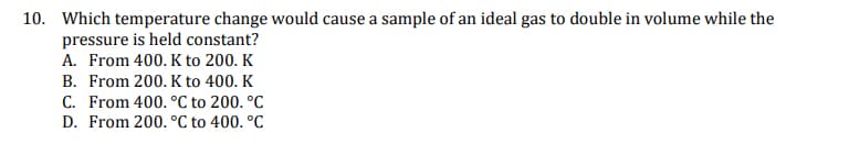 10. Which temperature change would cause a sample of an ideal gas to double in volume while the
pressure is held constant?
A. From 400. K to 200. K
B. From 200. K to 400. K
C. From 400. °C to 200. °C
D. From 200. °C to 400. °C
