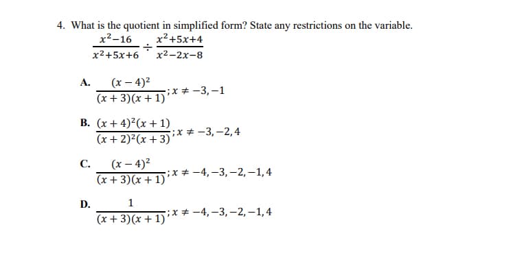 4. What is the quotient in simplified form? State any restrictions on the variable.
x²-16
x² +5x+4
x2+5x+6
х2-2х-8
А.
(x – 4)2
-;х # —3,—1
(x + 3)(x + 1)
B. (x + 4)2(x + 1)
;х# —3,—2,4
(x + 2)²(x + 3)'
(x – 4)2
(x + 3)(x + 1)
С.
-:х# -4, -3, —-2, —1,4
D.
1
-;х # —4,-3, —2, —1,4
(x + 3)(x + 1)’
