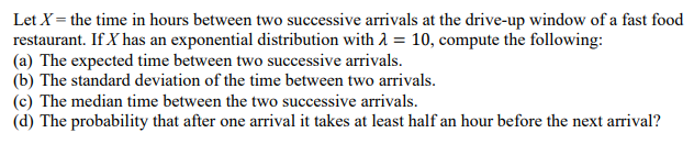 Let X = the time in hours between two successive arrivals at the drive-up window of a fast food
restaurant. If X has an exponential distribution with 2 = 10, compute the following:
(a) The expected time between two successive arrivals.
(b) The standard deviation of the time between two arrivals.
(c) The median time between the two successive arrivals.
(d) The probability that after one arrival it takes at least half an hour before the next arrival?
