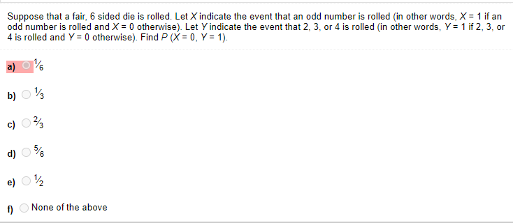 Suppose that a fair, 6 sided die is rolled. Let X indicate the event that an odd number is rolled (in other words, X = 1 if an
odd number is rolled and X = 0 otherwise). Let Y indicate the event that 2, 3, or 4 is rolled (in other words, Y = 1 if 2, 3, or
4 is rolled and Y = 0 otherwise). Find P (X = 0, Y = 1).
b) O%
c)
d)
e) O½
A O None of the above
