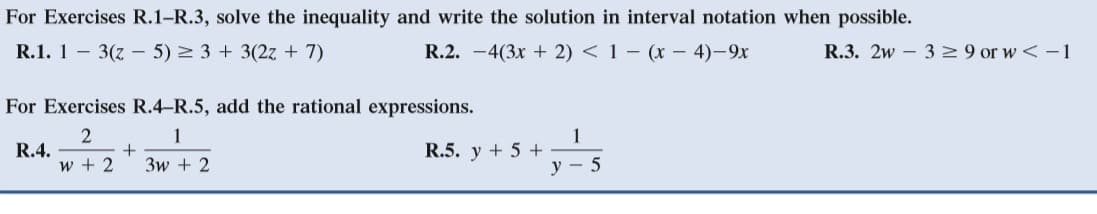 For Exercises R.1-R.3, solve the inequality and write the solution in interval notation when possible.
R.1. 1 – 3(z – 5) > 3 + 3(2z + 7)
R.2. -4(3x + 2) < 1 – (x – 4)-9x
R.3. 2w – 32 9 or w < -1
For Exercises R.4-R.5, add the rational expressions.
1
R.4.
w + 2
1
R.5. y + 5 +
3w + 2
y - 5
