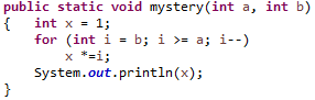 public static void mystery (int a, int b)
int x = 1;
{
for (int i - b; i >= a; i--)
x *=i;
System.out.println(x);
}
