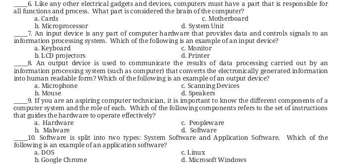 6. Like any other electrical gadgets and devices, computers must have a part that is responsible for
all functions and process. What part is considered the brain of the computer?
c. Motherboard
d. System Unit
a. Cards
b. Microprocessor
_7. An input device is any part of computer hardware that provides data and controls signals to an
information processing system. Which of the following is an example of an input device?
а. Кeyboard
b. LCD projectors
_8. An output device is used to communicate the results of data processing carried out by an
information processing system (such as computer) that converts the electronically generated information
into human readable form? Which of the following is an example of an output device?
a. Microphone
b. Mouse
_9. If you are an aspiring computer technician, it is important to know the different components of a
computer system and the role of each. Which of the following components refers to the set of instructions
that guides the hardware to operate effectively?
а. Наrdware
b. Malware
c. Monitor
d. Printer
c. Scanning Devices
d. Speakers
c. Peopleware
d. Software
_10. Software is split into two types: System Software and Application Software. Which of the
following is an example of an application software?
a. DOS
b. Google Chrome
c. Linux
d. Microsoft Windows
