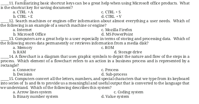 _11. Familiarizing basic shortcut keys can be a great help when using Microsoft office products. What
is the shortcut key for saving document?
c. CTRL + S
d. CTRL + V
a. CTRL +A
b. СTRL +E
12. Search machin es or engines offer information about almost everything a user needs. Which of
the following is an example of a search machine or engine?
a. Internet
b. Microsoft Office
_13. Computers are a great help to a user especially in tems of storing and processing data. Which of
the following stores data permanently or retrieves information from a media disk?
а. Memory
b. RAM
c. Mozilla Firefox
d. MS PowerPoint
c. ROM
d. Storage drive
_14. A flowchart is a diagram that uses graphic symbols to depict the nature and flow of the steps in a
process. Which element of a flowchart refers to an action in a business process and is represented by a
rectangle?
c. Process
d. Sub-process
a. Connector
b. Decision
_15. Computers convert all the letters, numbers, and speciaľcharacters that we type from its keyboard
into series of 1s and Os to provide us a meaningful and useful output that is converted to the language that
we understand. Which of the following describes this system?
a. Arrow lines system
b. Binary number system
c. Coding system
d. Value system
