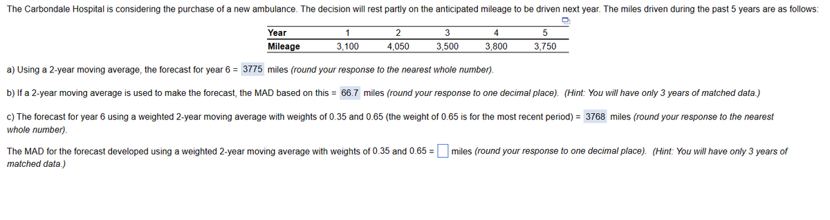 The Carbondale Hospital is considering the purchase of a new ambulance. The decision will rest partly on the anticipated mileage to be driven next year. The miles driven during the past 5 years are as follows:
Year
Mileage
5
3,750
a) Using a 2-year moving average, the forecast for year 6 = 3775 miles (round your response to the nearest whole number).
b) If a 2-year moving average is used to make the forecast, the MAD based on this = 66.7 miles (round your response to one decimal place). (Hint: You will have only 3 years of matched data.)
c) The forecast for year 6 using a weighted 2-year moving average with weights of 0.35 and 0.65 (the weight of 0.65 is for the most recent period) = 3768 miles (round your response to the nearest
whole number).
1
3,100
2
4,050
3
3,500
4
3,800
The MAD for the forecast developed using a weighted 2-year moving average with weights of 0.35 and 0.65= miles (round your response to one decimal place). (Hint: You will have only 3 years of
matched data.)