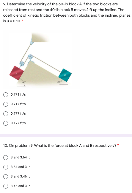 9. Determine the velocity of the 60-lb block A if the two blocks are
released from rest and the 40-lb block B moves 2 ft up the incline. The
coefficient of kinetic friction between both blocks and the inclined planes
is u = 0.10. *
0.771 ft/s
0.717 ft/s
0.777 ft/s
0.177 ft/s
10. On problem 9. What is the force at block A and B respectively? *
3 and 3.64 Ib
3.64 and 3 lb
3 and 3.46 Ib
3.46 and 3 Ib
