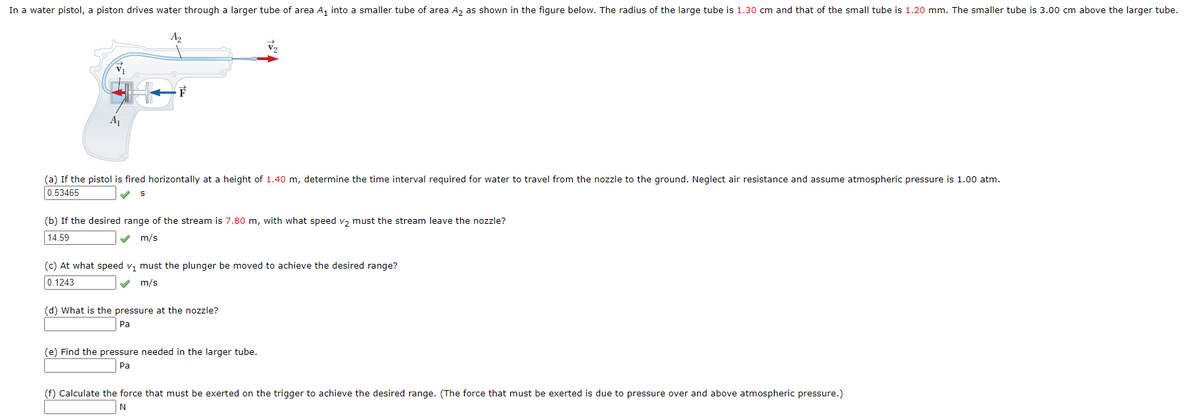 In a water pistol, a piston drives water through a larger tube of area A, into a smaller tube of area A, as shown in the figure below. The radius of the large tube is 1.30 cm and that of the small tube is 1.20 mm. The smaller tube is 3.00 cm above the larger tube.
A2
F
(a) If the pistol is fired horizontally at a height of 1.40 m, determine the time interval required for water to travel from the nozzle to the ground. Neglect air resistance and assume atmospheric pressure is 1.00 atm.
0.53465
(b) If the desired range of the stream is 7.80 m, with what speed v, must the stream leave the nozzle?
14.59
V m/s
(c) At what speed v, must the plunger be moved to achieve the desired range?
0.1243
m/s
(d) What is the pressure at the nozzle?
Pa
(e) Find the pressure needed in the larger tube.
Pa
(f) Calculate the force that must be exerted on the trigger to achieve the desired range. (The force that must be exerted is due to pressure over and above atmospheric pressure.)
N
