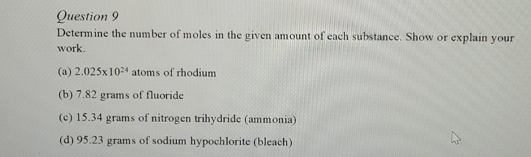 Question 9
Determine the number of moles in the given amount of each substance. Show or explain your
work.
(a) 2.025x1024 atoms of rhodium
(b) 7.82 grams of fluoride
(c) 15.34 grams of nitrogen trihydride (ammonia)
(d) 95.23 grams of sodium hypochlorite (bleach)
