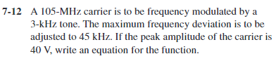 7-12 A 105-MHz carrier is to be frequency modulated by a
3-kHz tone. The maximum frequency deviation is to be
adjusted to 45 kHz. If the peak amplitude of the carrier is
40 V, write an equation for the function.
