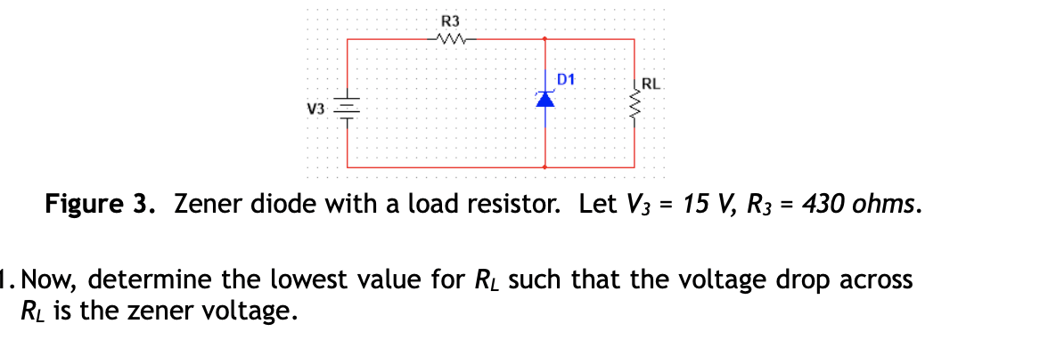 R3
D1
RL
V3
Figure 3. Zener diode with a load resistor. Let V3 = 15 V, R3 = 430 ohms.
%3D
1. Now, determine the lowest value for RL such that the voltage drop across
RL is the zener voltage.
