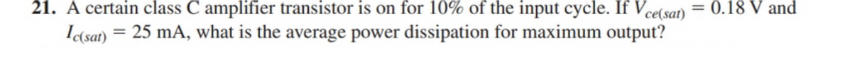 21. A certain class C amplifier transistor is on for 10% of the input cycle. If Vce(sat)
0.18 V and
I(sat)
25 mA, what is the average power dissipation for maximum output?
