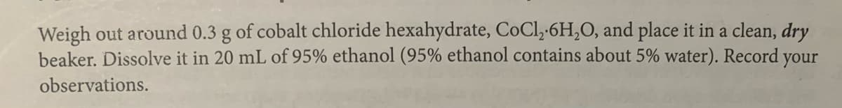 Weigh out around 0.3 g of cobalt chloride hexahydrate, CoCl,-6H,0, and place it in a clean, dry
beaker. Dissolve it in 20 mL of 95% ethanol (95% ethanol contains about 5% water). Record your
observations.
