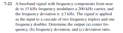 7-22 A baseband signal with frequency components from near
de to 15 kHz frequency modulates a 200-kHz carrier, and
the frequency deviation is ±3 kHz. The signal is applied
as the input to a cascade of two frequency triplers and one
frequency doubler. Determine the output (a) center fre-
quency, (b) frequency deviation, and (c) deviation ratio.
