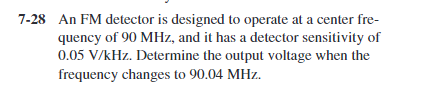 7-28 An FM detector is designed to operate at a center fre-
quency of 90 MHz, and it has a detector sensitivity of
0.05 V/kHz. Determine the output voltage when the
frequency changes to 90.04 MHz.
