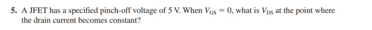 5. A JFET has a specified pinch-off voltage of 5 V. When VGs = 0, what is Vps at the point where
the drain current becomes constant?
