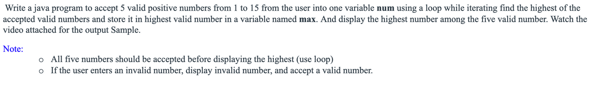 Write a java program to accept 5 valid positive numbers from 1 to 15 from the user into one variable num using a loop while iterating find the highest of the
accepted valid numbers and store it in highest valid number in a variable named max. And display the highest number among the five valid number. Watch the
video attached for the output Sample.
Note:
o All five numbers should be accepted before displaying the highest (use loop)
o If the user enters an invalid number, display invalid number, and accept a valid number.
