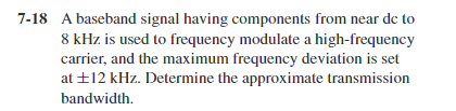 7-18 A baseband signal having components from near de to
8 kHz is used to frequency modulate a high-frequency
carrier, and the maximum frequency deviation is set
at +12 kHz. Determine the approximate transmission
bandwidth.
