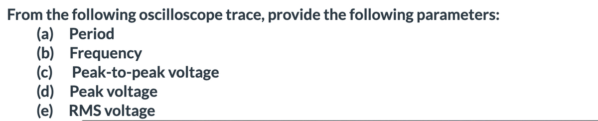 From the following oscilloscope trace, provide the following parameters:
(a) Period
(b) Frequency
(c) Peak-to-peak voltage
(d) Peak voltage
(e) RMS voltage
