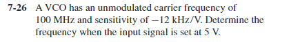 7-26 A VCO has an unmodulated carrier frequency of
100 MHz and sensitivity of – 12 kHz/V. Determine the
frequency when the input signal is set at 5 V.
