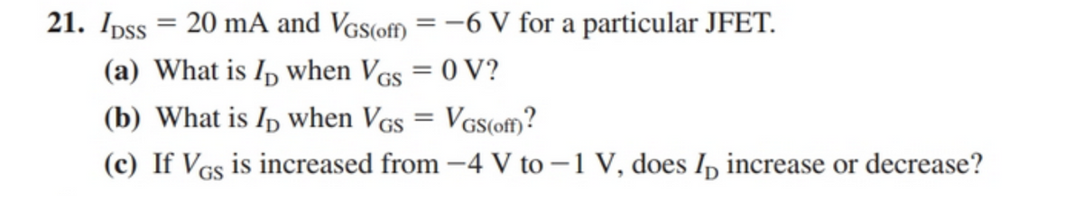 21. Ipss = 20 mA and Vgs(off) = –-6 V for a particular JFET.
%3D
(a) What is Ip when Vcs = 0 V?
(b) What is Ip when VGs = VGs(off?
(c) If Vcs is increased from -4 V to –1 V, does I, increase or decrease?
