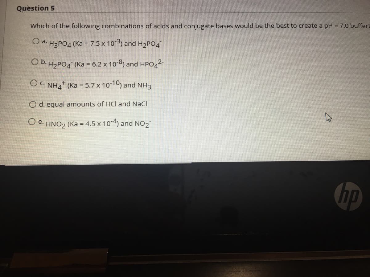 Question 5
Which of the following combinations of acids and conjugate bases would be the best to create a pH = 7.0 buffer?
O a. H3PO4 (Ka = 7.5 x 10) and H2PO4
O b. H2PO4 (Ka = 6.2 x 10-8) and HPO42
O c. NH4 (Ka = 5.7 x 10-10) and NH3
O d. equal amounts of HCl and NaCl
e.
HNO2 (Ka = 4.5 x 10-4) and NO2
hp
