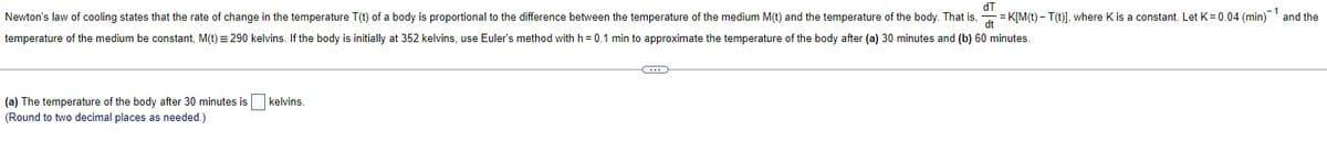 Newton's law of cooling states that the rate of change in the temperature \( T(t) \) of a body is proportional to the difference between the temperature of the medium \( M(t) \) and the temperature of the body.

That is, 
\[ \frac{dT}{dt} = K \left[ M(t) - T(t) \right] \]
where \( K \) is a constant. Let \( K = 0.04 \) (min\(^{-1}\)) and the temperature of the medium be constant, \( M(t) = 290 \) kelvins. If the body is initially at \( 352 \) kelvins, use Euler's method with \( h = 0.1 \) min to approximate the temperature of the body after (a) \( 30 \) minutes and (b) \( 60 \) minutes.

(a) The temperature of the body after 30 minutes is ⬜ kelvins.
(Round to two decimal places as needed.)