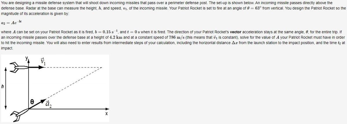 You are designing a missile defense system that will shoot down incoming missiles that pass over a perimeter defense post. The set-up is shown below. An incoming missile passes directly above the
defense base. Radar at the base can measure the height, h, and speed, v₁, of the incoming missile. Your Patriot Rocket is set to fire at an angle of 0 = 63° from vertical. You design the Patriot Rocket so the
magnitude of its acceleration is given by:
a2 = Ae bt
where A can be set on your Patriot Rocket as it is fired, b = 0.15 s ¹, and t = 0s when it is fired. The direction of your Patriot Rocket's vector acceleration stays at the same angle, 0, for the entire trip. If
an incoming missile passes over the defense base at a height of 4.2 km and at a constant speed of 786 m/s (this means that ₁ is constant), solve for the value of A your Patriot Rocket must have in order
to hit the incoming missile. You will also need to enter results from intermediate steps of your calculation, including the horizontal distance Ax from the launch station to the impact position, and the time to at
impact.
X