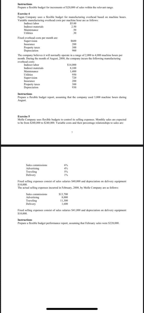 Instructions
Prepare a flexible budget for increments of $20,000 of sales within the relevant range.
Exercise 4
Fagan Company uses a flexible budget for manufacturing overhead based on machine hours.
Variable manufacturing overhead costs per machine hour are as follows:
Indirect labor
$5.00
Indirect materials
2.50
Maintenance
Utilities
50
30
Fixed overhead costs per month are:
Supervision
Insurance
Property taxes
Depreciation
The company believes it will normally operate in a range of 2,000 to 4,000 machine hours per
month. During the month of August, 2008, the company incurs the following manufacturing
$600
200
300
900
overhead costs:
Indirect labor
$14,000
8,100
Indirect materials
Maintenance
1,400
950
720
200
Utilities
Supervision
Insurance
Property taxes
Depreciation
300
930
Instructions
Prepare a flexible budget report, assuming that the company used 3,000 machine hours during
August.
Exercise 5
Molle Company uses flexible budgets to control its selling expenses. Monthly sales are expected
to be from $200,000 to $240,000. Variable costs and their percentage relationships to sales are:
Sales commissions
Advertising
Traveling
Delivery
6%
4%
5%
1%
Fixed selling expenses consist of sales salaries $40,000 and depreciation on delivery equipment
s10,000.
The actual selling expenses incurred in February, 2008, by Molle Company are as follows:
Sales commissions
Advertising
Traveling
Delivery
S13,700
8,000
11,300
1,600
Fixed selling expenses consist of sales salaries $41,000 and depreciation on delivery equipment
$10,000.
Instructions
Prepare a flexible budget performance report, assuming that February sales were $220,000.
