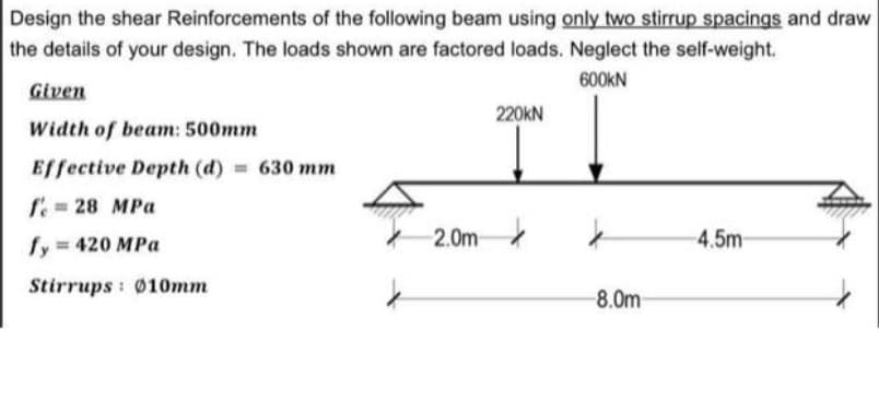 Design the shear Reinforcements of the following beam using only two stirrup spacings and draw
the details of your design. The loads shown are factored loads. Neglect the self-weight.
600KN
Given
220KN
Width of beam: 500mm
Effective Depth (d) 630 mm
f. = 28 MPa
fy 420 MPa
2.0m
4.5m
Stirrups : Ø10mm
-8.0m
