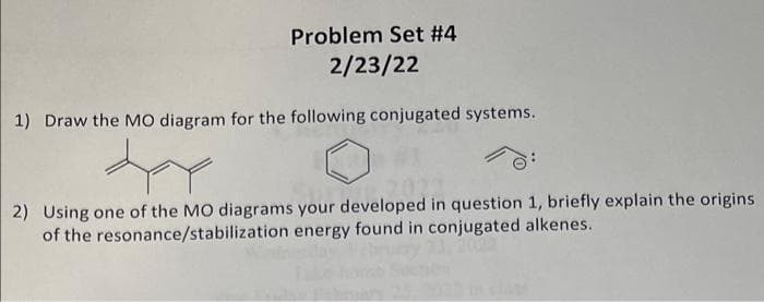 Problem Set #4
2/23/22
|1) Draw the MO diagram for the following conjugated systems.
2) Using one of the MO diagrams your developed in question 1, briefly explain the origins
of the resonance/stabilization energy found in conjugated alkenes.
