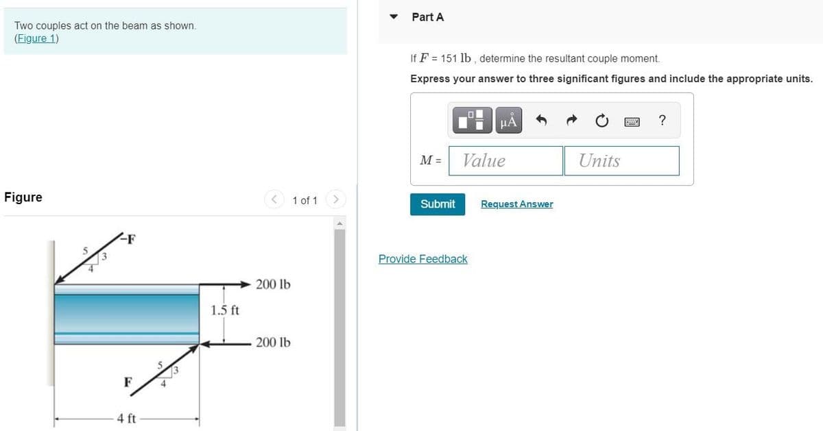 Part A
Two couples act on the beam as shown.
(Figure 1)
If F = 151 lb , determine the resultant couple moment.
Express your answer to three significant figures and include the appropriate units.
HÀ
?
M =
Value
Units
Figure
1 of 1
Submit
Request Answer
Provide Feedback
200 lb
1.5 ft
200 lb
F
4 ft
