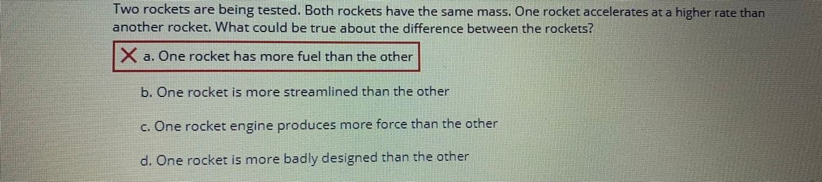 Two rockets are being tested. Both rockets have the same mass. One rocket accelerates at a higher rate than
another rocket. What could be true about the difference between the rockets?
====================
X a. One rocket has more fuel than the other
b. One rocket is more streamlined than the other
c. One rocket engine produces more force than the other
d. One rocket is more badly designed than the other