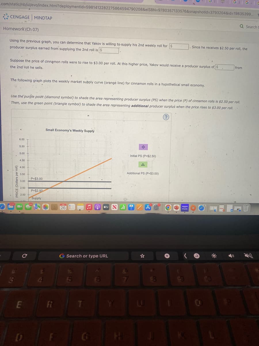 .com/static/nb/ui/evo/index.html?deploymentid=5981412282275864594790208&elSBN 9780357133576&snapshotid=3793204&id=19835399..
CENGAGE MINDTAP
Homework (Ch 07)
Using the previous graph, you can determine that Yakov is willing to supply his 2nd weekly roll for $
producer surplus earned from supplying the 2nd roll is $
Suppose the price of cinnamon rolls were to rise to $3.00 per roll. At this higher price, Yakov would receive a producer surplus of $
the 2nd roll he sells.
The following graph plots the weekly market supply curve (orange line) for cinnamon rolls in a hypothetical small economy.
PRICE (Dollars per roll)
6.00
5.50
Use the purple point (diamond symbol) to shade the area representing producer surplus (PS) when the price (P) of cinnamon rolls is $2.50 per roll.
Then, use the green point (triangle symbol) to shade the area representing additional producer surplus when the price rises to $3.00 per roll.
5.00
4.50
4.00
3.50
3.00
2.50
2.00
C
E
D
P=$3.00
P=$2.50
Supply
4
Small Economy's Weekly Supply
Fi
26
Ⓡ tv Sll
G Search or type URL
T
6
YY
Initial PS (P=$2.50)
Additional PS (P=$3.00)
g&
77
W
$8
GIG C
O
Since he receives $2.50 per roll, the
- 99
Q Search t
from