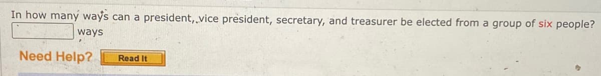 In how many ways can a president, vice president, secretary, and treasurer be elected from a group of six people?
ways
Need Help?
Read It