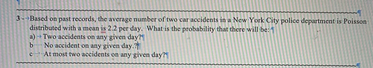 3- Based on past records, the average number of two car accidents in a New York City police department is Poisson-
distributed with a mean is 2.2 per day. What is the probability that there will be:
a) → Two accidents on any given day?
b
No accident on any given day.?
c
At most two accidents on any given day?