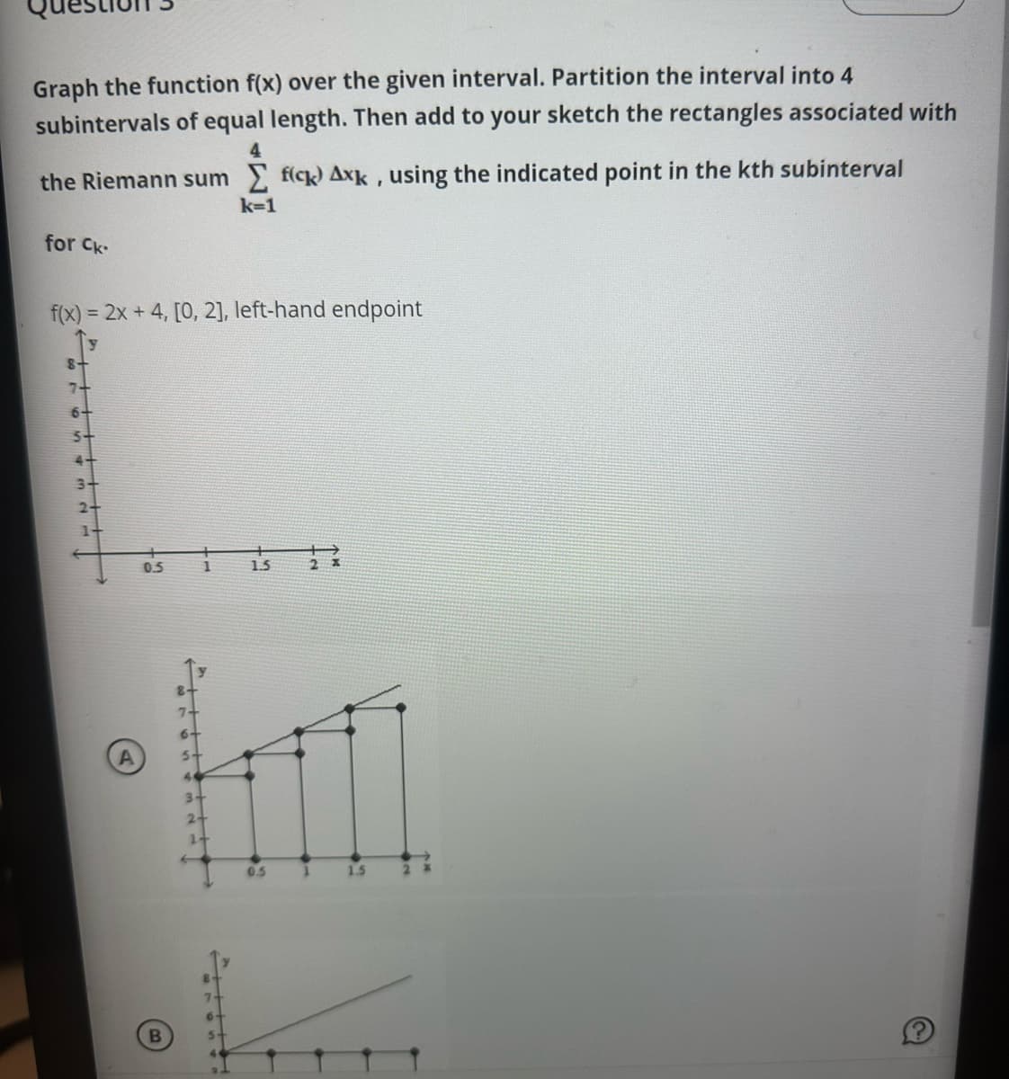 Graph the function f(x) over the given interval. Partition the interval into 4
subintervals of equal length. Then add to your sketch the rectangles associated with
4
the Riemann sum fick) Axk, using the indicated point in the kth subinterval
for Ck.
f(x) = 2x + 4, [0, 2], left-hand endpoint
8+
7+
6+
5+
3-
0.5
B
7
5
1
3-
2+
1+
7
k=1
6.
1.5
0.5
1
1.5