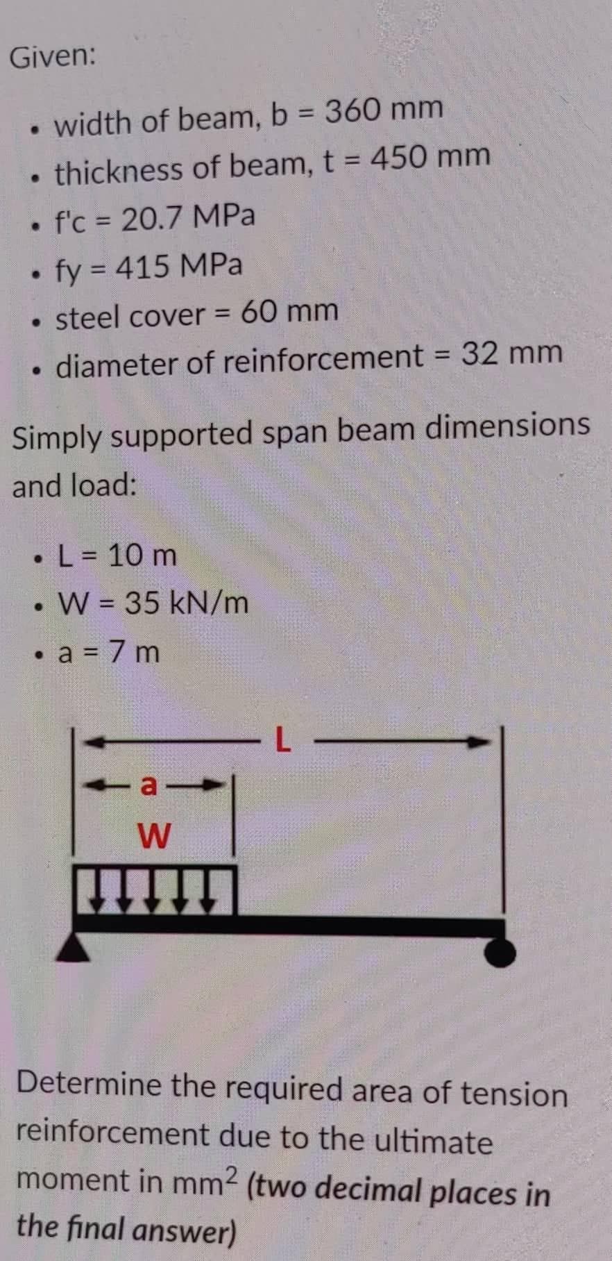 Given:
●
width of beam, b = 360 mm
thickness of beam, t = 450 mm
• f'c = 20.7 MPa
fy = 415 MPa
• steel cover = 60 mm
diameter of reinforcement = 32 mm
Simply supported span beam dimensions
and load:
. L = 10 m
●
• W = 35 kN/m
●
a = 7m
a
W
Determine the required area of tension
reinforcement due to the ultimate
moment in mm² (two decimal places in
the final answer)
L