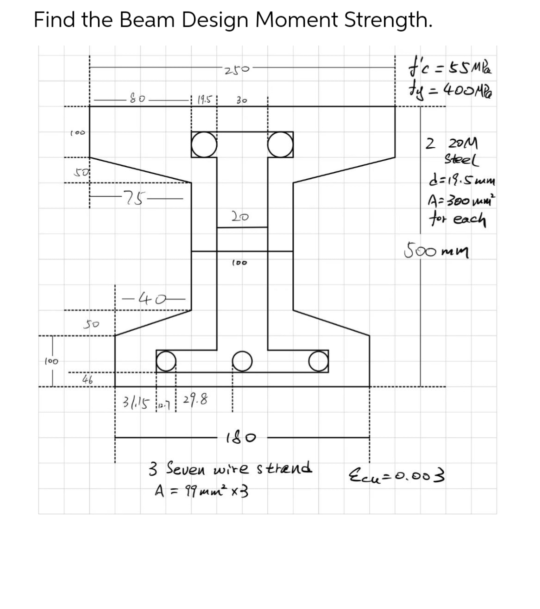 Find the Beam Design Moment Strength.
250
So
- 19.5
30
-75-
20
100
100
50
50
46
-40
31.15.7 29.8
180
3 Seven wire strand
A = 99mm² x 3
f'c = 55M²₂²
ty = 400MPa
2 201
Steel
d=18.5mm
A=300mm²
for each
500mm
Ecu=0.003