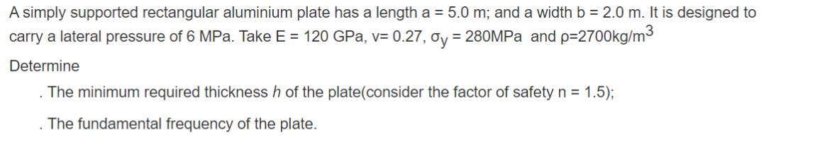 A simply supported rectangular aluminium plate has a length a = 5.0 m; and a width b = 2.0 m. It is designed to
carry a lateral pressure of 6 MPa. Take E = 120 GPa, v= 0.27, oy = 280MPa and p=2700kg/m³
Determine
The minimum required thickness h of the plate(consider the factor of safety n = 1.5);
The fundamental frequency of the plate.
