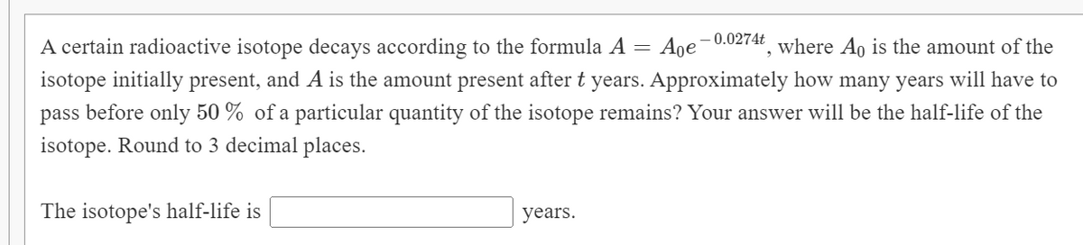 0.0274t
A certain radioactive isotope decays according to the formula A =
Age
where Ao is the amount of the
isotope initially present, and A is the amount present after t years. Approximately how many years will have to
pass before only 50 % of a particular quantity of the isotope remains? Your answer will be the half-life of the
isotope. Round to 3 decimal places.
The isotope's half-life is
years.
