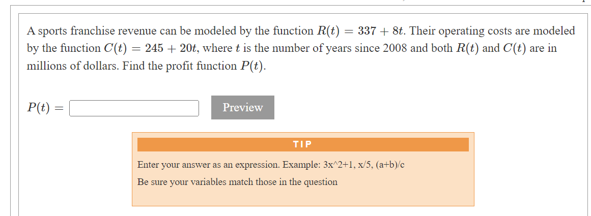 A sports franchise revenue can be modeled by the function R(t) = 337 + 8t. Their operating costs are modeled
by the function C(t) = 245 + 20t, where t is the number of years since 2008 and both R(t) and C'(t) are in
millions of dollars. Find the profit function P(t).
P(t) =
=
Preview
TIP
Enter your answer as an expression. Example: 3x^2+1, x/5, (a+b)/c
Be sure your variables match those in the question