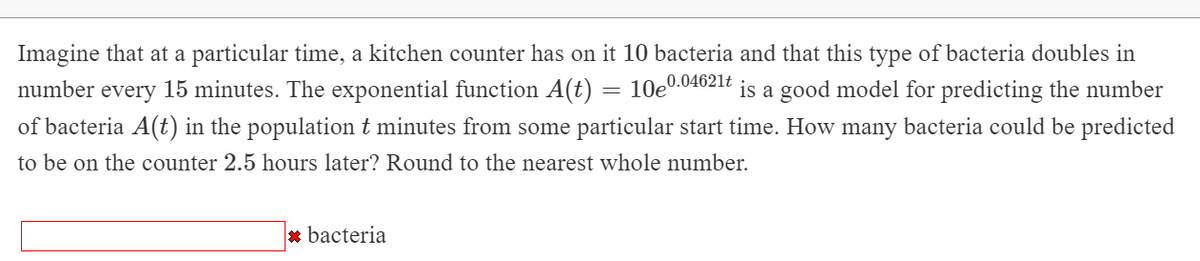 Imagine that at a particular time, a kitchen counter has on it 10 bacteria and that this type of bacteria doubles in
0.04621t
number every 15 minutes. The exponential function A(t) = 10e"
of bacteria A(t) in the populationt minutes from some particular start time. How many bacteria could be predicted
is a good model for predicting the number
to be on the counter 2.5 hours later? Round to the nearest whole number.
* bacteria
