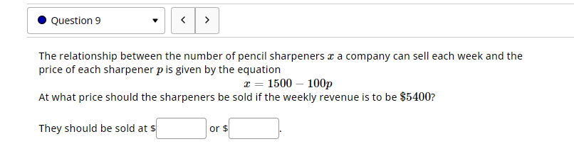 Question 9
>
The relationship between the number of pencil sharpeners & a company can sell each week and the
price of each sharpener p is given by the equation
x = 1500 - 100p
At what price should the sharpeners be sold if the weekly revenue is to be $5400?
They should be sold at s
or $