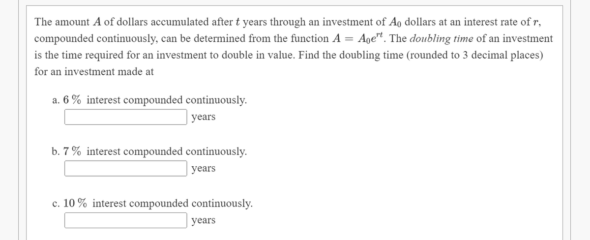 The amount A of dollars accumulated after t years through an investment of A, dollars at an interest rate of r,
compounded continuously, can be determined from the function A = Age. The doubling time of an investment
is the time required for an investment to double in value. Find the doubling time (rounded to 3 decimal places)
for an investment made at
a. 6 % interest compounded continuously.
years
b. 7 % interest compounded continuously.
years
c. 10 % interest compounded continuously.
years
