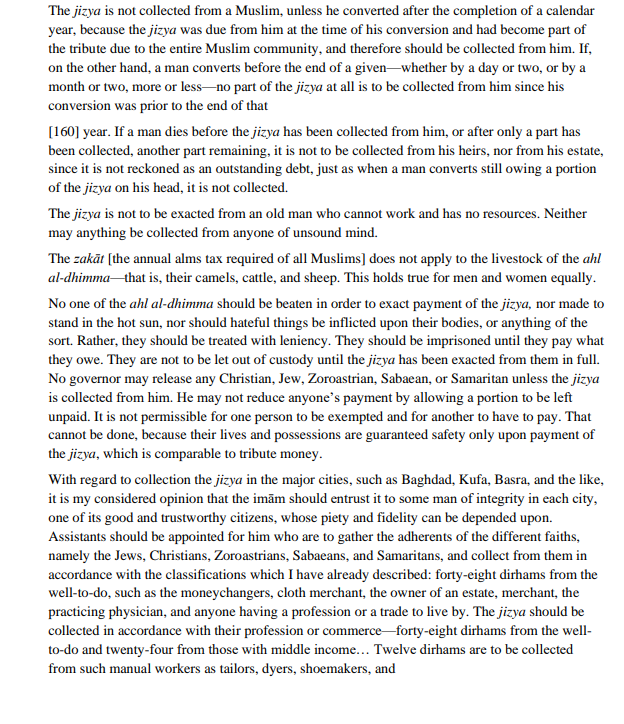 The jizya is not collected from a Muslim, unless he converted after the completion of a calendar
year, because the jizya was due from him at the time of his conversion and had become part of
the tribute due to the entire Muslim community, and therefore should be collected from him. If,
on the other hand, a man converts before the end of a given whether by a day or two, or by a
month or two, more or less-no part of the jizya at all is to be collected from him since his
conversion was prior to the end of that
[160] year. If a man dies before the jizya has been collected from him, or after only a part has
been collected, another part remaining, it is not to be collected from his heirs, nor from his estate,
since it is not reckoned as an outstanding debt, just as when a man converts still owing a portion
of the jizya on his head, it is not collected.
The jizya is not to be exacted from an old man who cannot work and has no resources. Neither
may anything be collected from anyone of unsound mind.
The zakāt [the annual alms tax required of all Muslims] does not apply to the livestock of the ahl
al-dhimma that is, their camels, cattle, and sheep. This holds true for men and women equally.
No one of the ahl al-dhimma should be beaten in order to exact payment of the jizya, nor made to
stand in the hot sun, nor should hateful things be inflicted upon their bodies, or anything of the
sort. Rather, they should be treated with leniency. They should be imprisoned until they pay what
they owe. They are not to be let out of custody until the jizya has been exacted from them in full.
No governor may release any Christian, Jew, Zoroastrian, Sabaean, or Samaritan unless the jizya
is collected from him. He may not reduce anyone's payment by allowing a portion to be left
unpaid. It is not permissible for one person to be exempted and for another to have to pay. That
cannot be done, because their lives and possessions are guaranteed safety only upon payment of
the jizya, which is comparable to tribute money.
With regard to collection the jizya in the major cities, such as Baghdad, Kufa, Basra, and the like,
it is my considered opinion that the imām should entrust it to some man of integrity in each city,
one of its good and trustworthy citizens, whose piety and fidelity can be depended upon.
Assistants should be appointed for him who are to gather the adherents of the different faiths,
namely the Jews, Christians, Zoroastrians, Sabaeans, and Samaritans, and collect from them in
accordance with the classifications which I have already described: forty-eight dirhams from the
well-to-do, such as the moneychangers, cloth merchant, the owner of an estate, merchant, the
practicing physician, and anyone having a profession or a trade to live by. The jizya should be
collected in accordance with their profession or commerce-forty-eight dirhams from the well-
to-do and twenty-four from those with middle income... Twelve dirhams are to be collected
from such manual workers as tailors, dyers, shoemakers, and