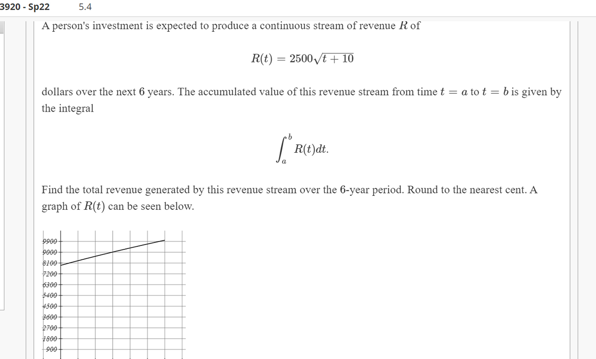 3920 - Sp22
5.4
A person's investment is expected to produce a continuous stream of revenue R of
R(t)
2500yt + 10
dollars over the next 6 years. The accumulated value of this revenue stream from time t = a to t = b is given by
the integral
9.
| R(t)dt.
Find the total revenue generated by this revenue stream over the 6-year period. Round to the nearest cent. A
graph of R(t) can be seen below.
0066
9000
8100
7200
6300
5400-
4500
3600
2700
1800
900
